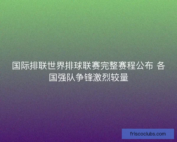 国际排联世界排球联赛完整赛程公布 各国强队争锋激烈较量