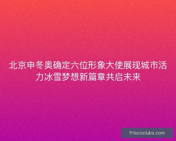 北京申冬奥确定六位形象大使展现城市活力冰雪梦想新篇章共启未来
