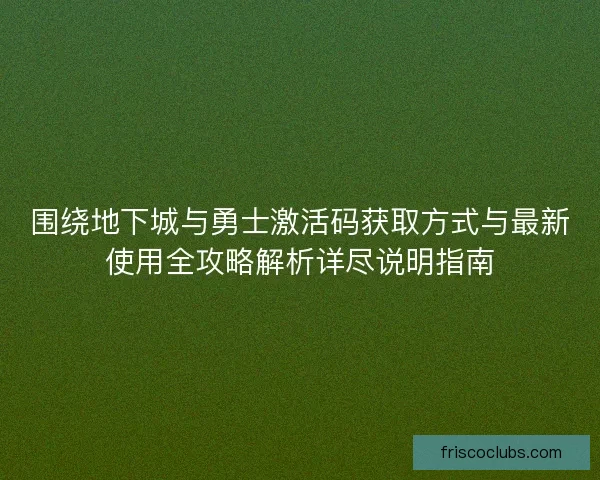 围绕地下城与勇士激活码获取方式与最新使用全攻略解析详尽说明指南